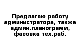 Предлагаю работу администратора, также админ.планограмм, фасовка тех.раб.